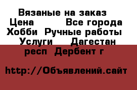 Вязаные на заказ › Цена ­ 800 - Все города Хобби. Ручные работы » Услуги   . Дагестан респ.,Дербент г.